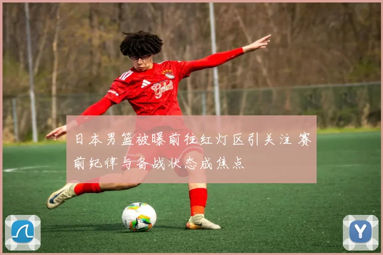 日本男篮被曝前往红灯区引关注 赛前纪律与备战状态成焦点
