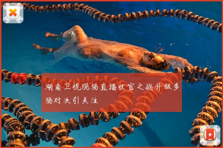 湖南卫视现场直播收官之战升级多场对决引关注