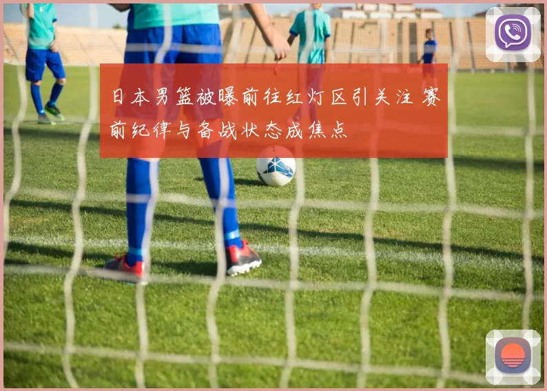 日本男篮被曝前往红灯区引关注 赛前纪律与备战状态成焦点