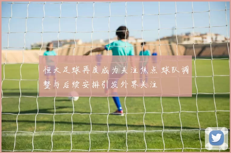 恒大足球再度成为关注焦点 球队调整与后续安排引发外界关注