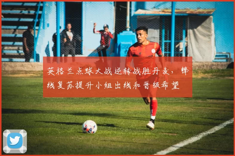 英格兰点球大战逆转战胜丹麦，锋线复苏提升小组出线和晋级希望