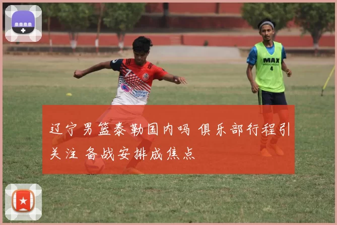 辽宁男篮泰勒国内吗 俱乐部行程引关注 备战安排成焦点