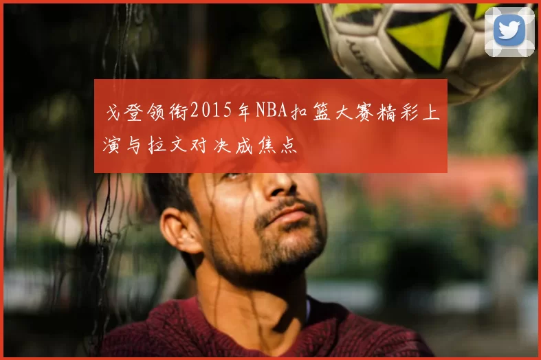 戈登领衔2015年NBA扣篮大赛精彩上演与拉文对决成焦点