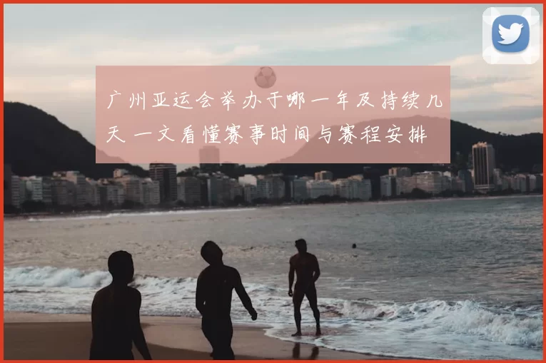 广州亚运会举办于哪一年及持续几天 一文看懂赛事时间与赛程安排