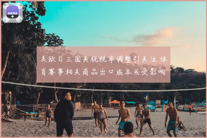 美欧日三国关税税率调整引关注 体育赛事相关商品出口成本或受影响