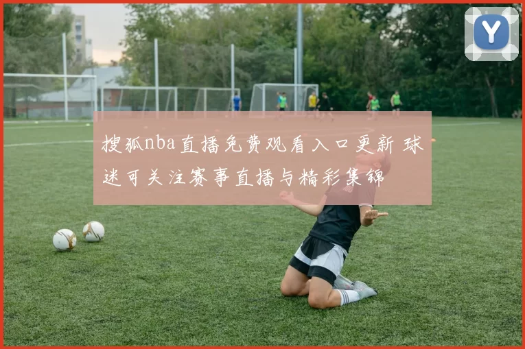 搜狐nba直播免费观看入口更新 球迷可关注赛事直播与精彩集锦
