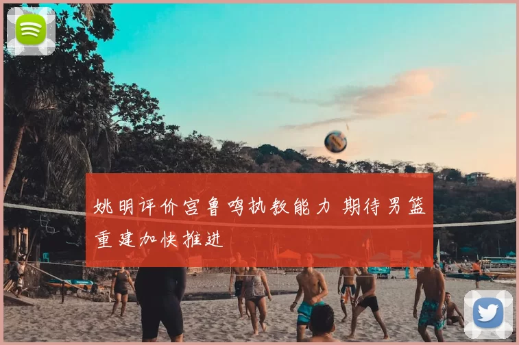 姚明评价宫鲁鸣执教能力 期待男篮重建加快推进