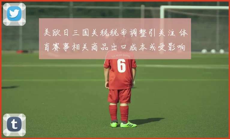 美欧日三国关税税率调整引关注 体育赛事相关商品出口成本或受影响