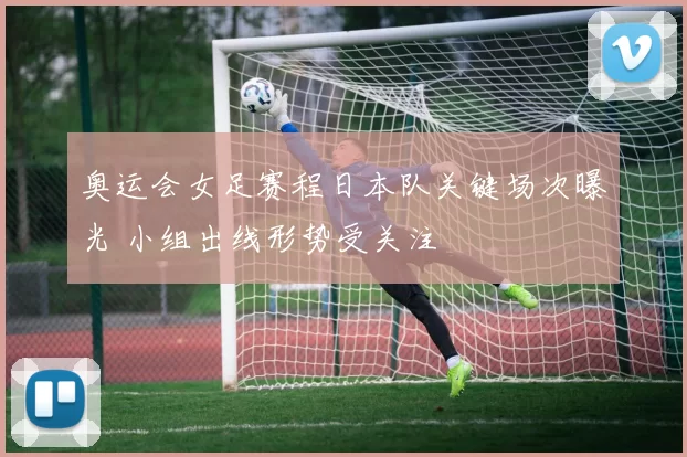 奥运会女足赛程日本队关键场次曝光 小组出线形势受关注