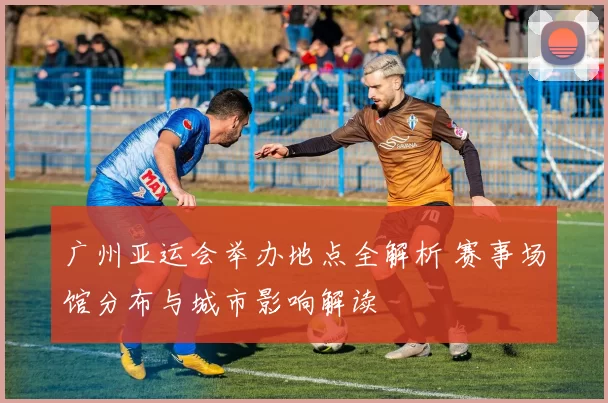 广州亚运会举办地点全解析 赛事场馆分布与城市影响解读