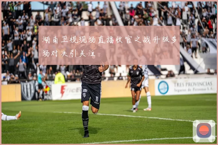 湖南卫视现场直播收官之战升级多场对决引关注