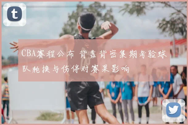CBA赛程公布 背靠背密集期考验球队轮换与伤停对赛果影响