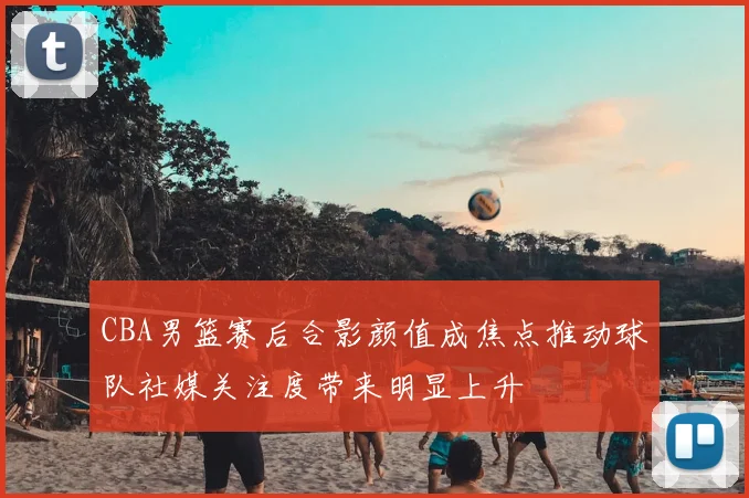 CBA男篮赛后合影颜值成焦点推动球队社媒关注度带来明显上升