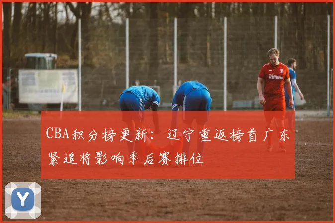 CBA积分榜更新：辽宁重返榜首广东紧追将影响季后赛排位