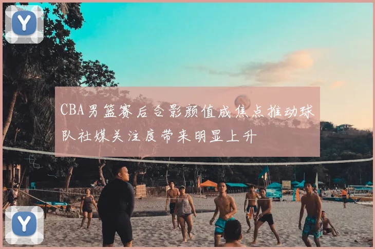 CBA男篮赛后合影颜值成焦点推动球队社媒关注度带来明显上升