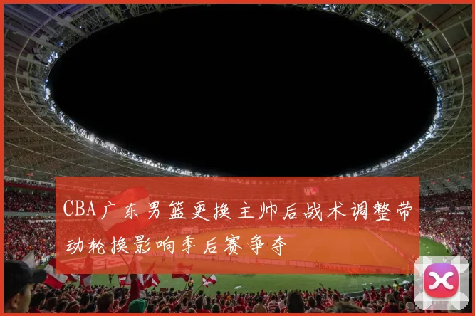 CBA广东男篮更换主帅后战术调整带动轮换影响季后赛争夺