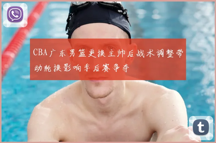 CBA广东男篮更换主帅后战术调整带动轮换影响季后赛争夺
