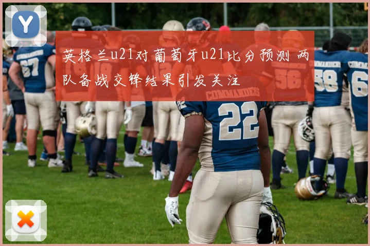 英格兰u21对葡萄牙u21比分预测 两队备战交锋结果引发关注