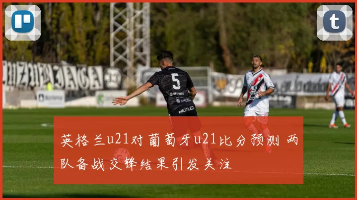 英格兰u21对葡萄牙u21比分预测 两队备战交锋结果引发关注