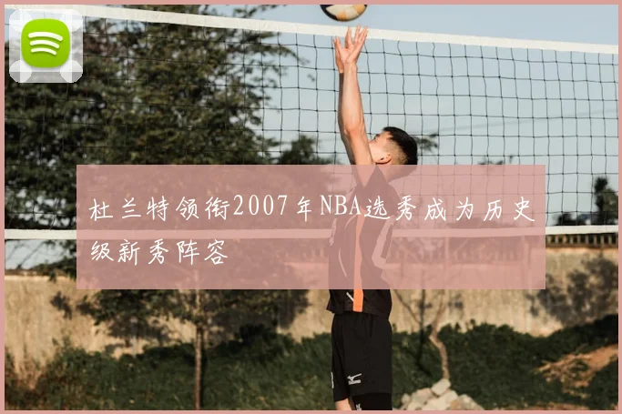 杜兰特领衔2007年NBA选秀成为历史级新秀阵容